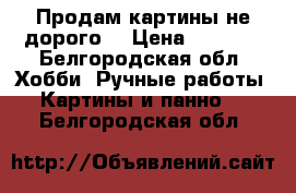 Продам картины не дорого  › Цена ­ 3 500 - Белгородская обл. Хобби. Ручные работы » Картины и панно   . Белгородская обл.